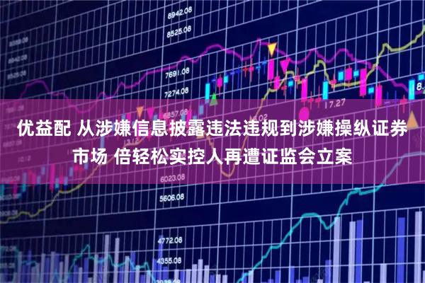 优益配 从涉嫌信息披露违法违规到涉嫌操纵证券市场 倍轻松实控人再遭证监会立案
