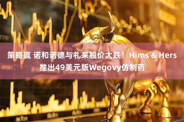 策略赢 诺和诺德与礼来股价大跌！Hims & Hers推出49美元版Wegovy仿制药