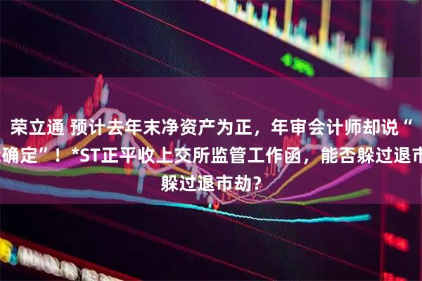 荣立通 预计去年末净资产为正，年审会计师却说“不能确定”！*ST正平收上交所监管工作函，能否躲过退市劫？