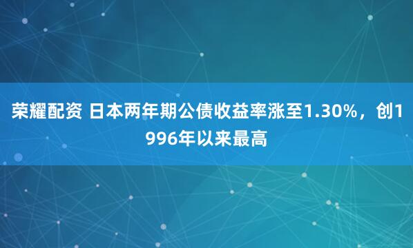 荣耀配资 日本两年期公债收益率涨至1.30%，创1996年以来最高