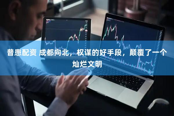 普患配资 成都向北，权谋的好手段，颠覆了一个灿烂文明