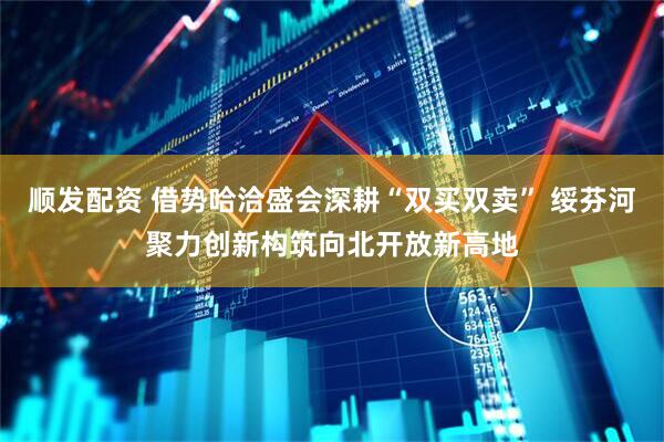 顺发配资 借势哈洽盛会深耕“双买双卖” 绥芬河聚力创新构筑向北开放新高地