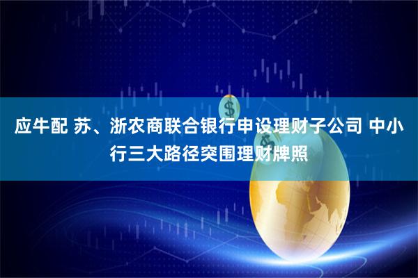 应牛配 苏、浙农商联合银行申设理财子公司 中小行三大路径突围理财牌照
