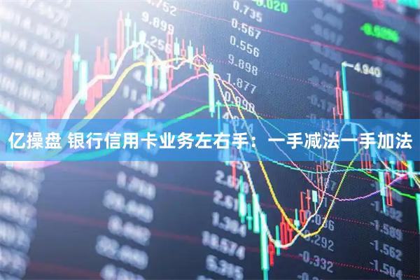 亿操盘 银行信用卡业务左右手：一手减法一手加法