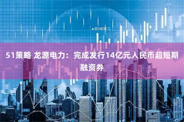 51策略 龙源电力：完成发行14亿元人民币超短期融资券