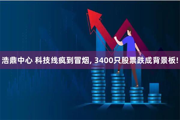 浩鼎中心 科技线疯到冒烟, 3400只股票跌成背景板!