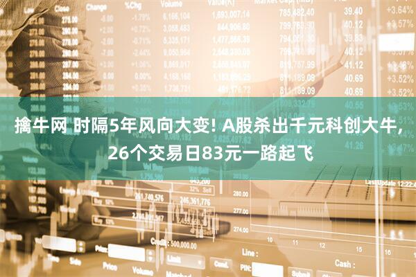 擒牛网 时隔5年风向大变! A股杀出千元科创大牛, 26个交易日83元一路起飞