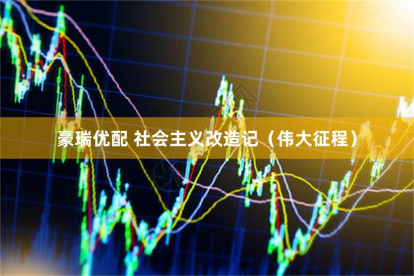 豪瑞优配 社会主义改造记（伟大征程）