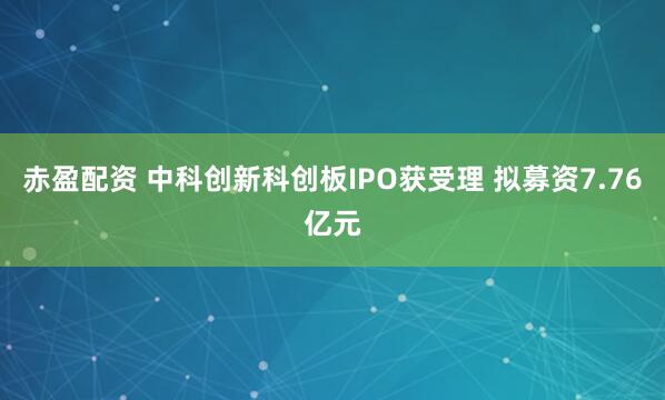 赤盈配资 中科创新科创板IPO获受理 拟募资7.76亿元