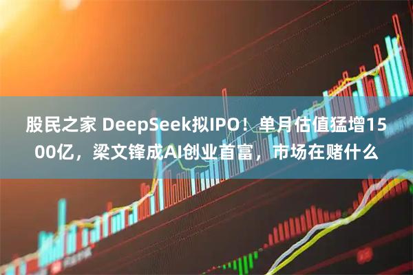 股民之家 DeepSeek拟IPO！单月估值猛增1500亿，梁文锋成AI创业首富，市场在赌什么