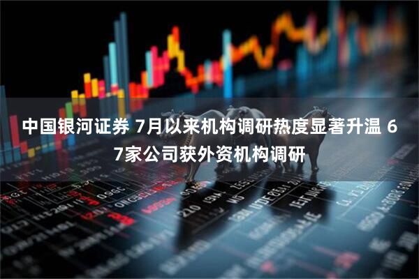 中国银河证券 7月以来机构调研热度显著升温 67家公司获外资机构调研
