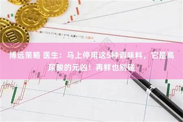 博远策略 医生：马上停用这5种调味料，它是高尿酸的元凶！再鲜也别碰