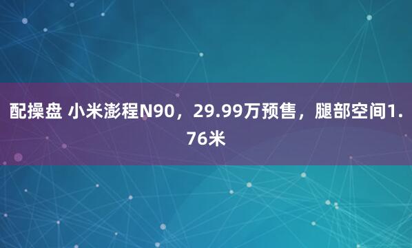 配操盘 小米澎程N90，29.99万预售，腿部空间1.76米