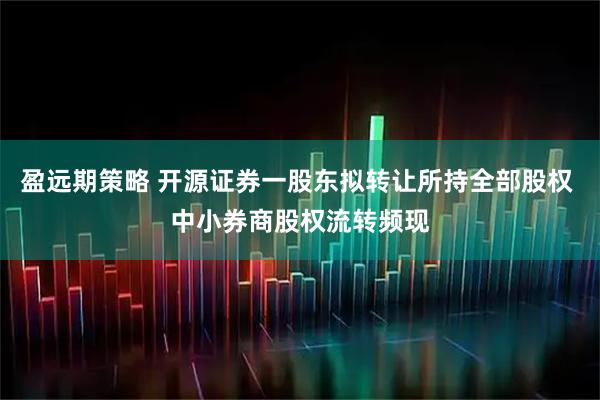 盈远期策略 开源证券一股东拟转让所持全部股权 中小券商股权流转频现